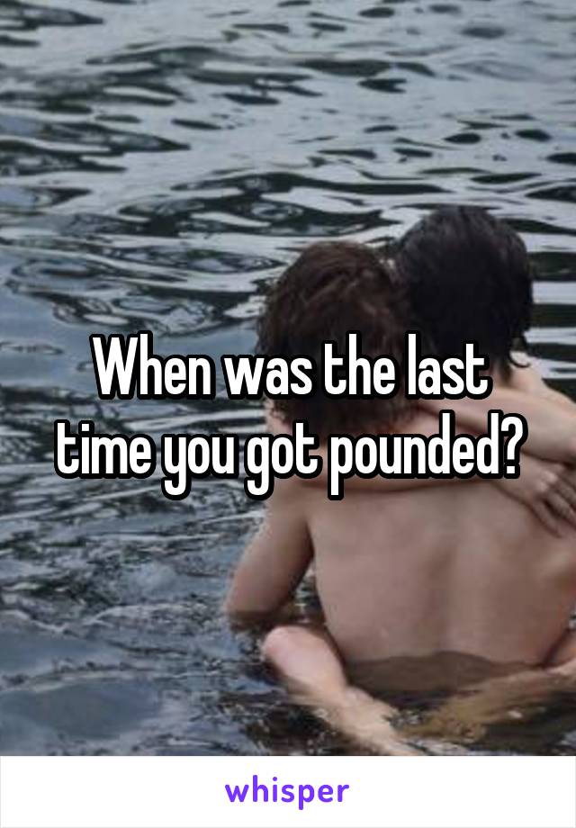When was the last time you got pounded?