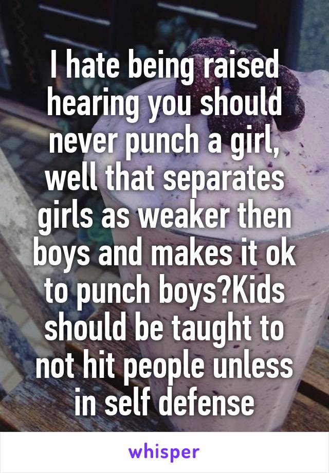 I hate being raised hearing you should never punch a girl, well that separates girls as weaker then boys and makes it ok to punch boys?Kids should be taught to not hit people unless in self defense