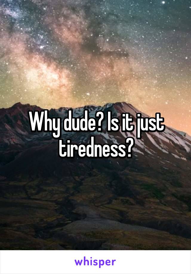 Why dude? Is it just tiredness?