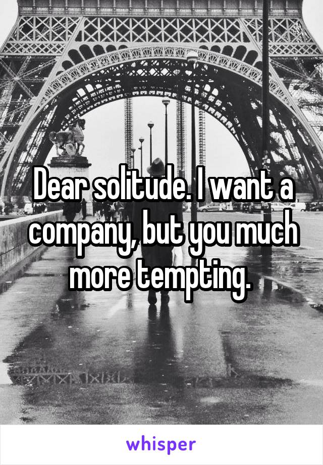 Dear solitude. I want a company, but you much more tempting. 