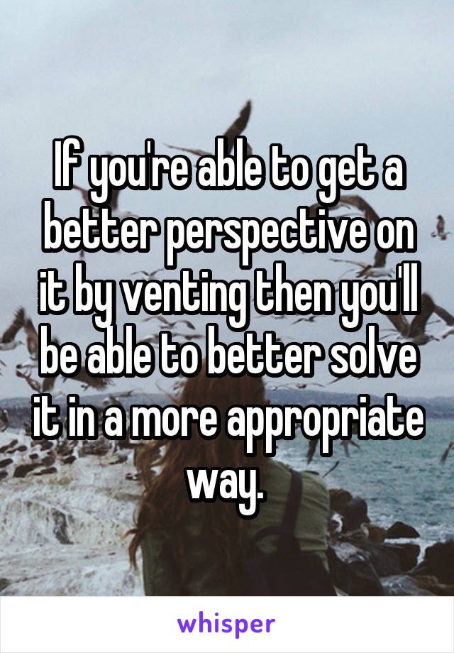 If you're able to get a better perspective on it by venting then you'll be able to better solve it in a more appropriate way. 