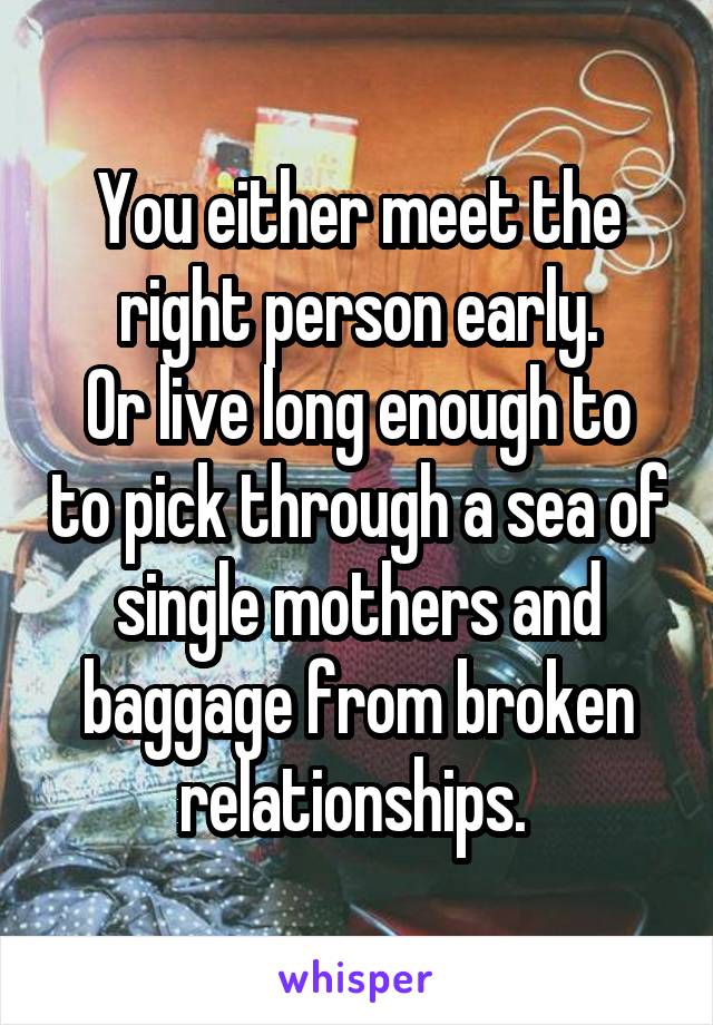 You either meet the right person early.
Or live long enough to to pick through a sea of single mothers and baggage from broken relationships. 