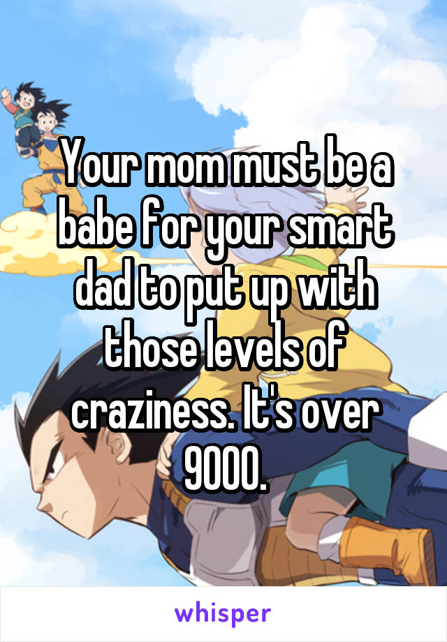 Your mom must be a babe for your smart dad to put up with those levels of craziness. It's over 9000.