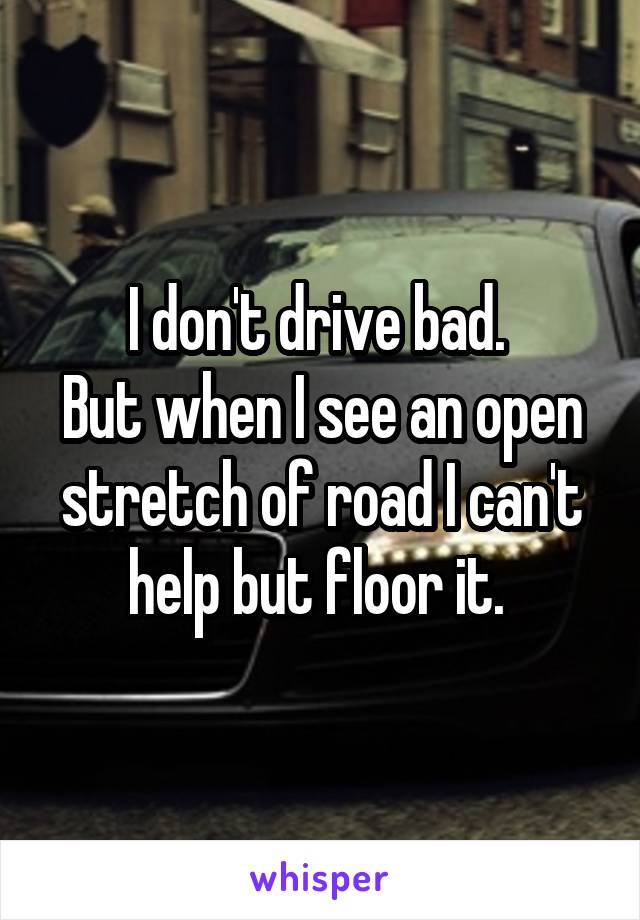 I don't drive bad. 
But when I see an open stretch of road I can't help but floor it. 