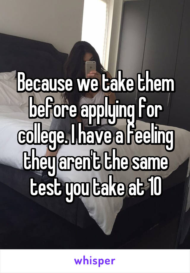Because we take them before applying for college. I have a feeling they aren't the same test you take at 10