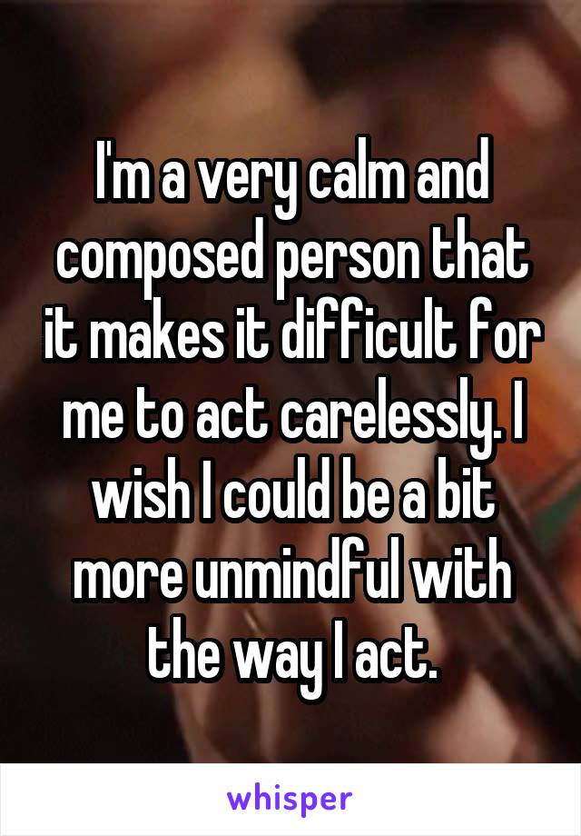 I'm a very calm and composed person that it makes it difficult for me to act carelessly. I wish I could be a bit more unmindful with the way I act.