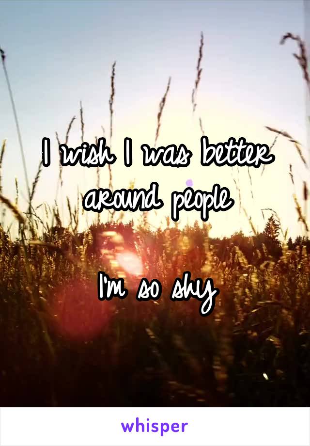 I wish I was better around people

I'm so shy
