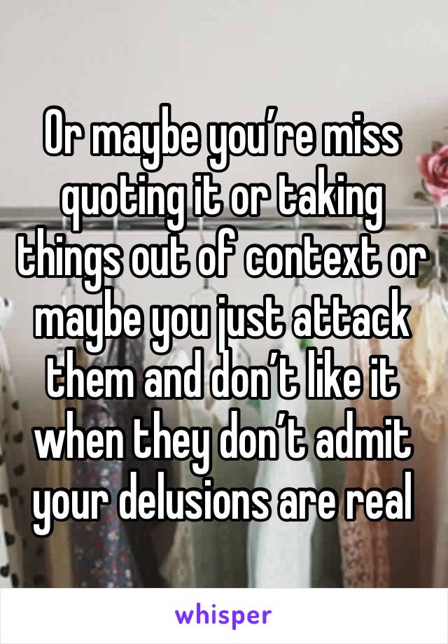 Or maybe you’re miss quoting it or taking things out of context or maybe you just attack them and don’t like it when they don’t admit your delusions are real