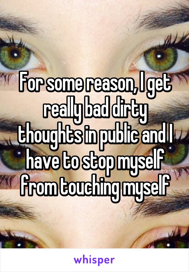 For some reason, I get really bad dirty thoughts in public and I have to stop myself from touching myself