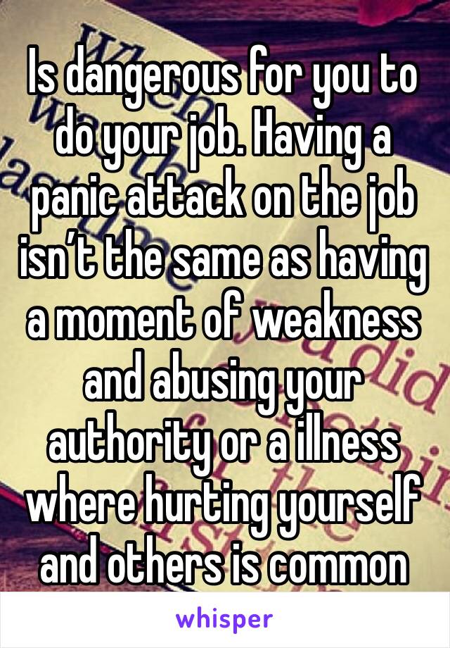 Is dangerous for you to do your job. Having a panic attack on the job isn’t the same as having a moment of weakness and abusing your authority or a illness where hurting yourself and others is common 