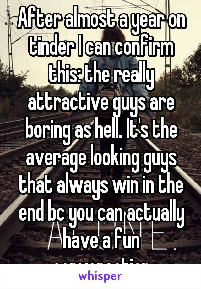 After almost a year on tinder I can confirm this: the really attractive guys are boring as hell. It's the average looking guys that always win in the end bc you can actually have a fun conversation