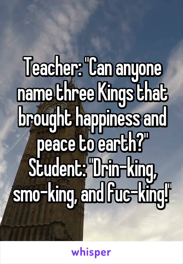 Teacher: "Can anyone name three Kings that brought happiness and peace to earth?" Student: "Drin-king, smo-king, and fuc-king!"