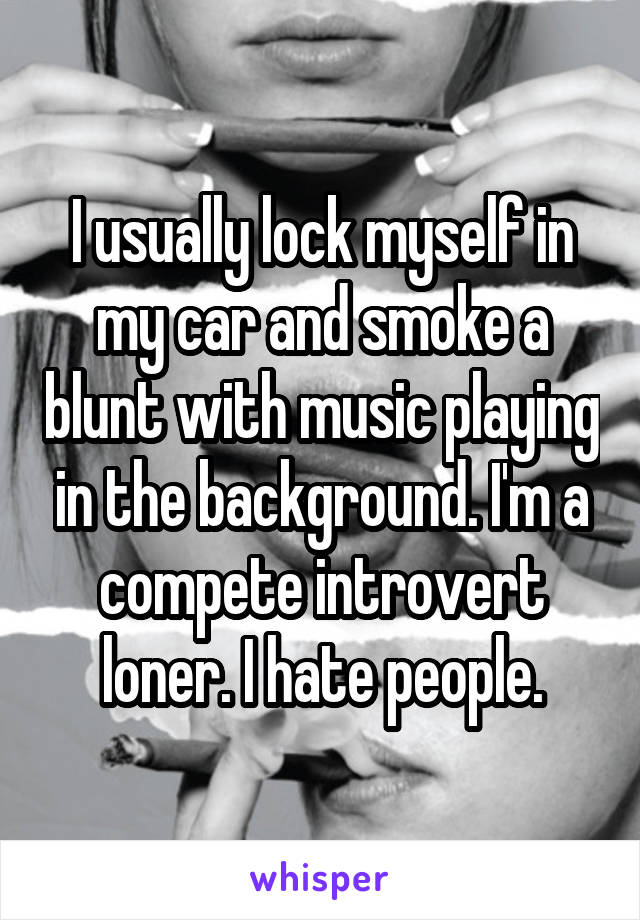 I usually lock myself in my car and smoke a blunt with music playing in the background. I'm a compete introvert loner. I hate people.