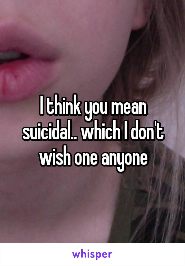 I think you mean suicidal.. which I don't wish one anyone