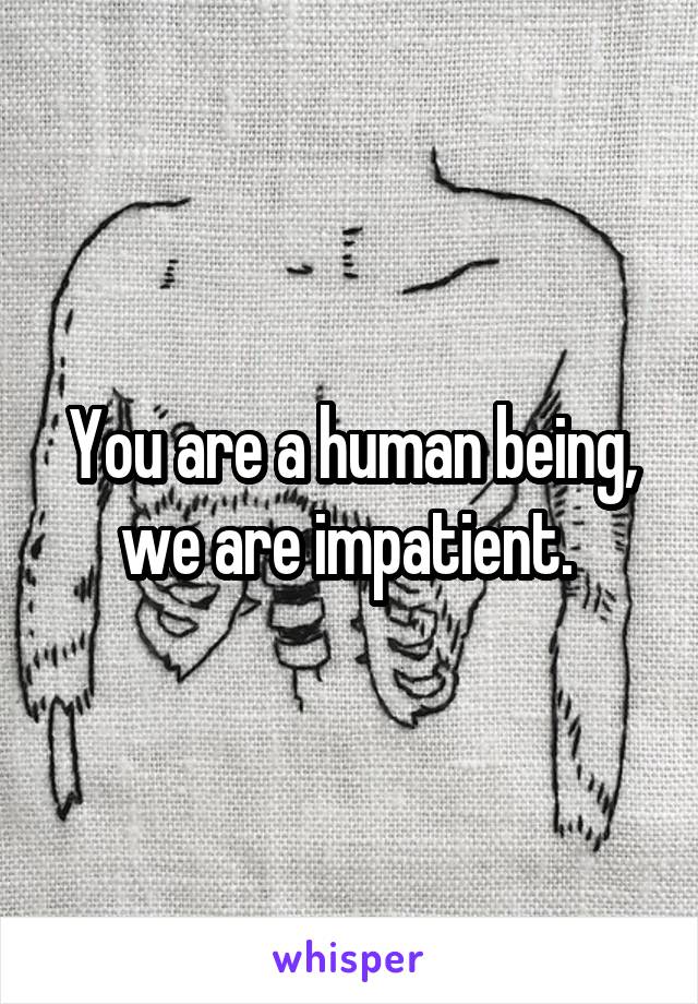 You are a human being, we are impatient. 