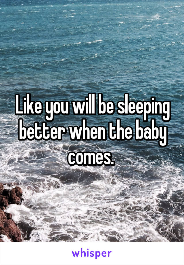Like you will be sleeping better when the baby comes. 