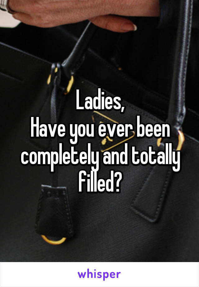 Ladies,
Have you ever been completely and totally filled?