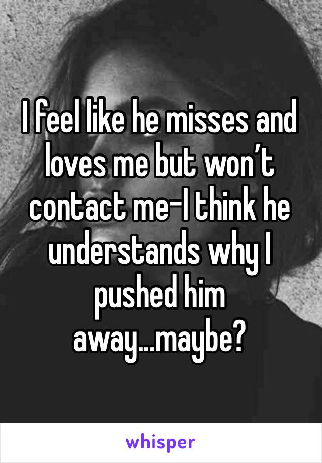 I feel like he misses and loves me but won’t contact me-I think he understands why I pushed him away...maybe?