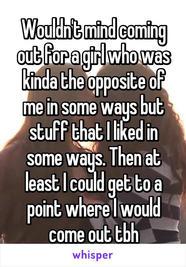 Wouldn't mind coming out for a girl who was kinda the opposite of me in some ways but stuff that I liked in some ways. Then at least I could get to a point where I would come out tbh