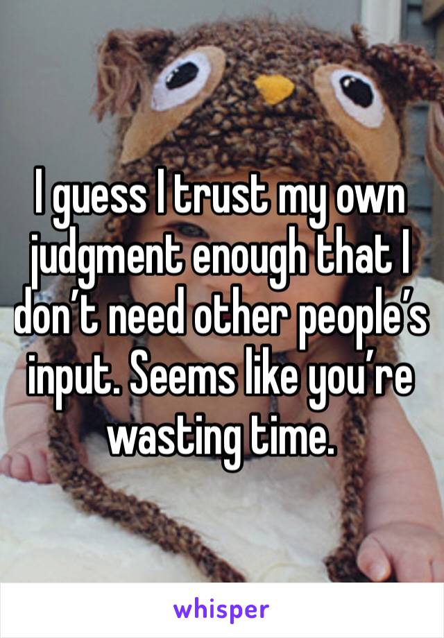 I guess I trust my own judgment enough that I don’t need other people’s input. Seems like you’re wasting time. 