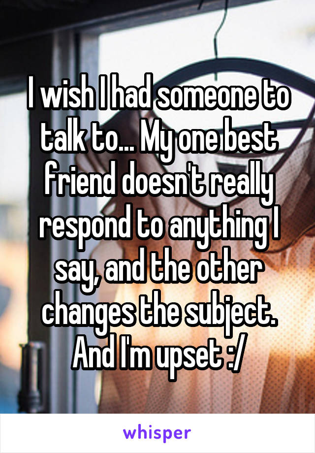 I wish I had someone to talk to... My one best friend doesn't really respond to anything I say, and the other changes the subject. And I'm upset :/