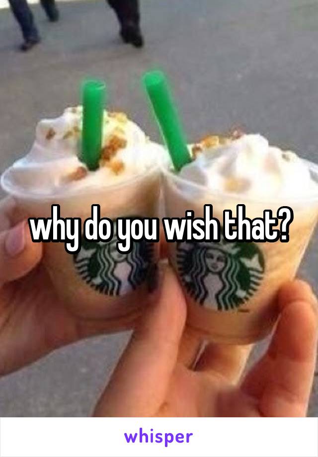 why do you wish that?