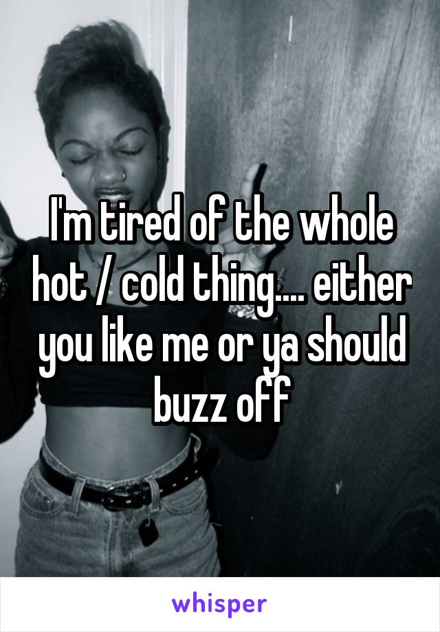I'm tired of the whole hot / cold thing.... either you like me or ya should buzz off