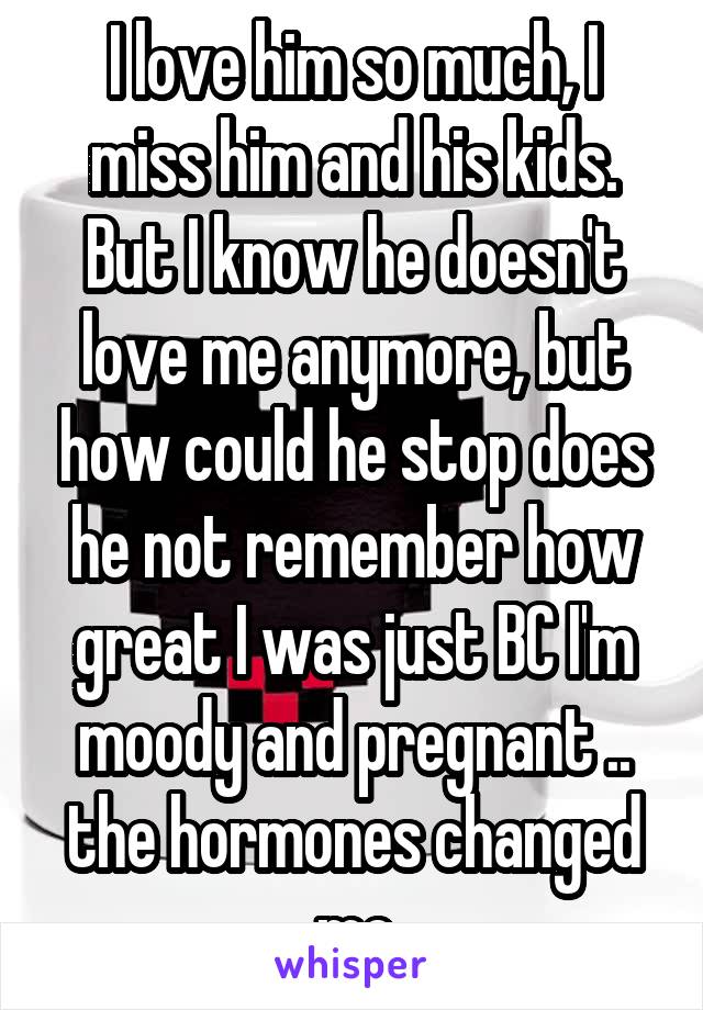 I love him so much, I miss him and his kids. But I know he doesn't love me anymore, but how could he stop does he not remember how great I was just BC I'm moody and pregnant .. the hormones changed me