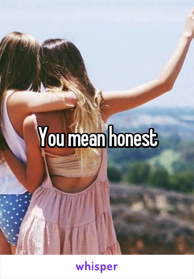 You mean honest