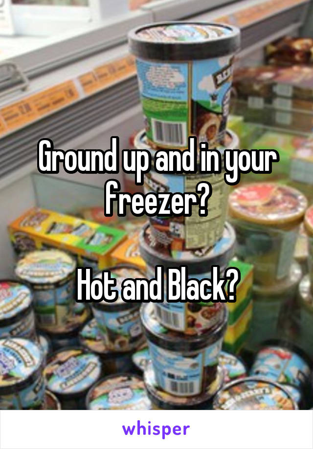 Ground up and in your freezer?

Hot and Black?