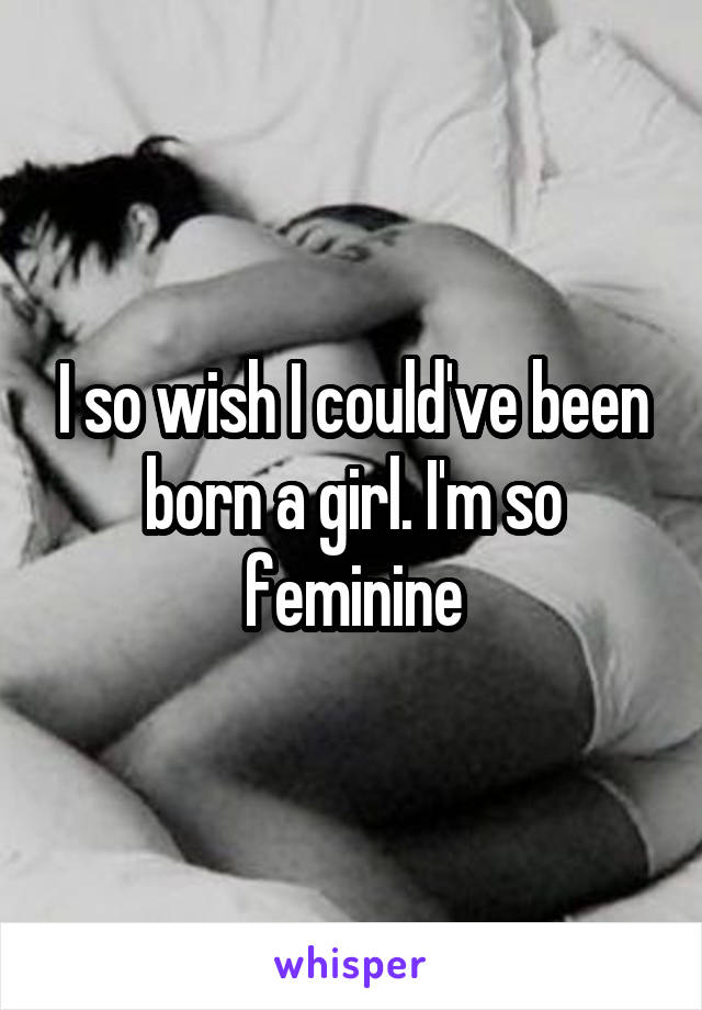 I so wish I could've been born a girl. I'm so feminine