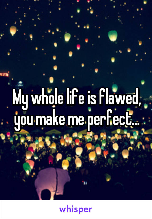 My whole life is flawed, you make me perfect...
