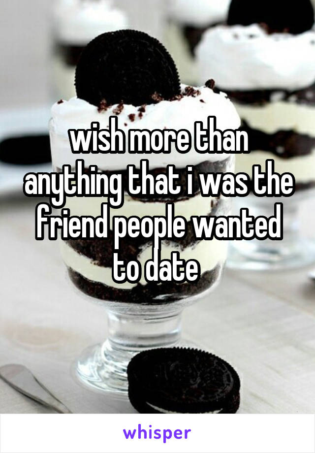 wish more than anything that i was the friend people wanted to date 
