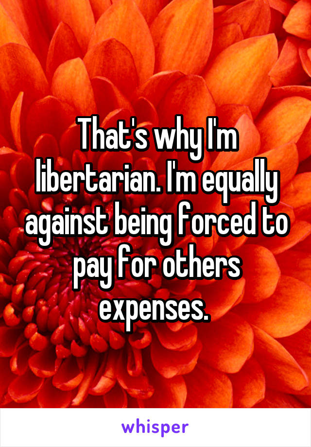 That's why I'm libertarian. I'm equally against being forced to pay for others expenses. 