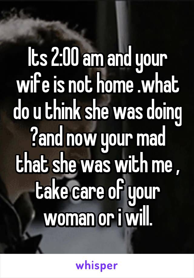 Its 2:00 am and your wife is not home .what do u think she was doing ?and now your mad that she was with me , take care of your woman or i will.
