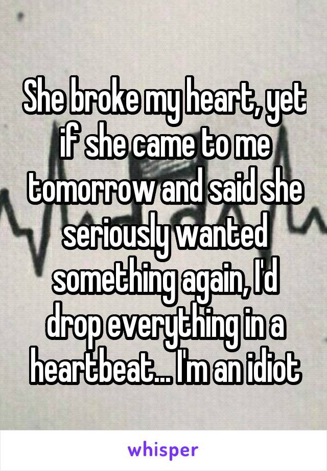 She broke my heart, yet if she came to me tomorrow and said she seriously wanted something again, I'd drop everything in a heartbeat... I'm an idiot