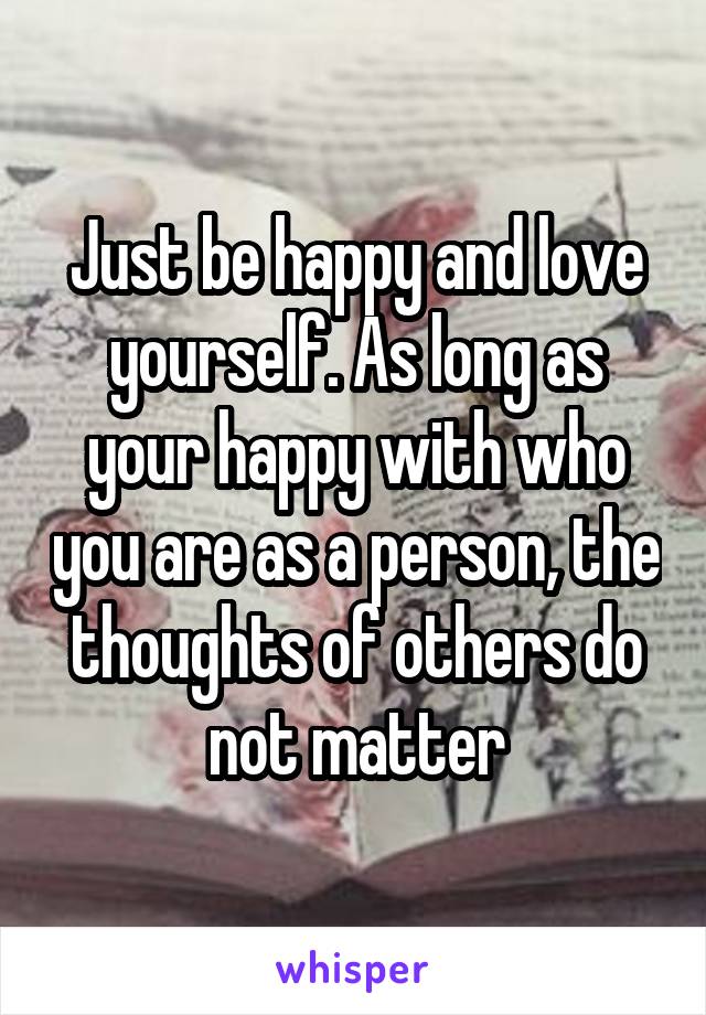 Just be happy and love yourself. As long as your happy with who you are as a person, the thoughts of others do not matter