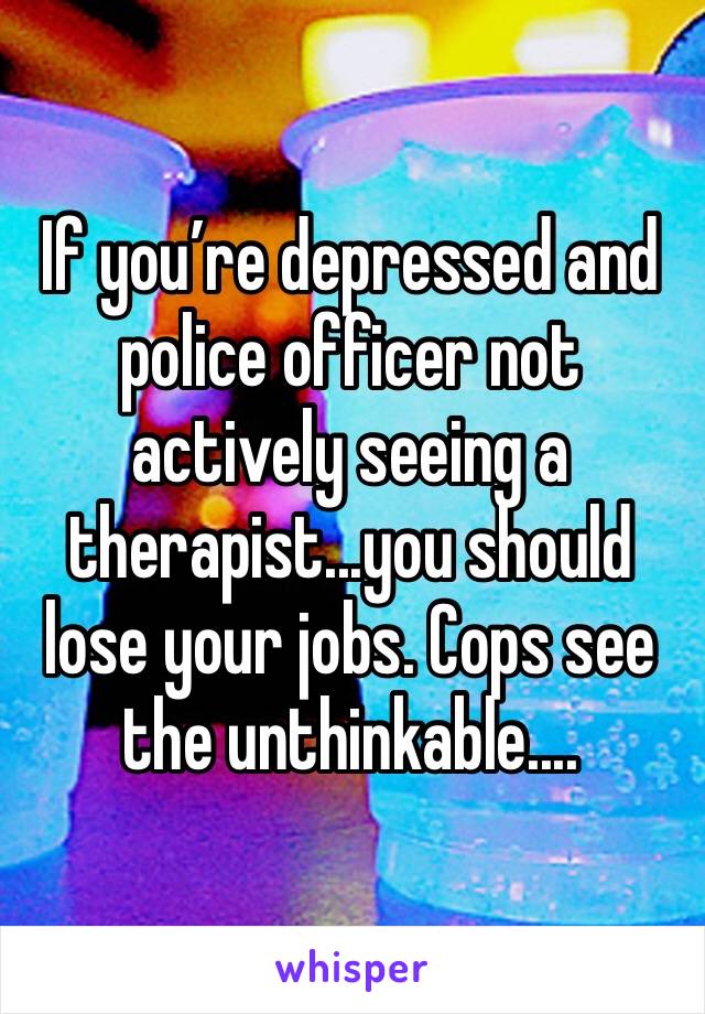 If you’re depressed and police officer not actively seeing a therapist...you should lose your jobs. Cops see the unthinkable....