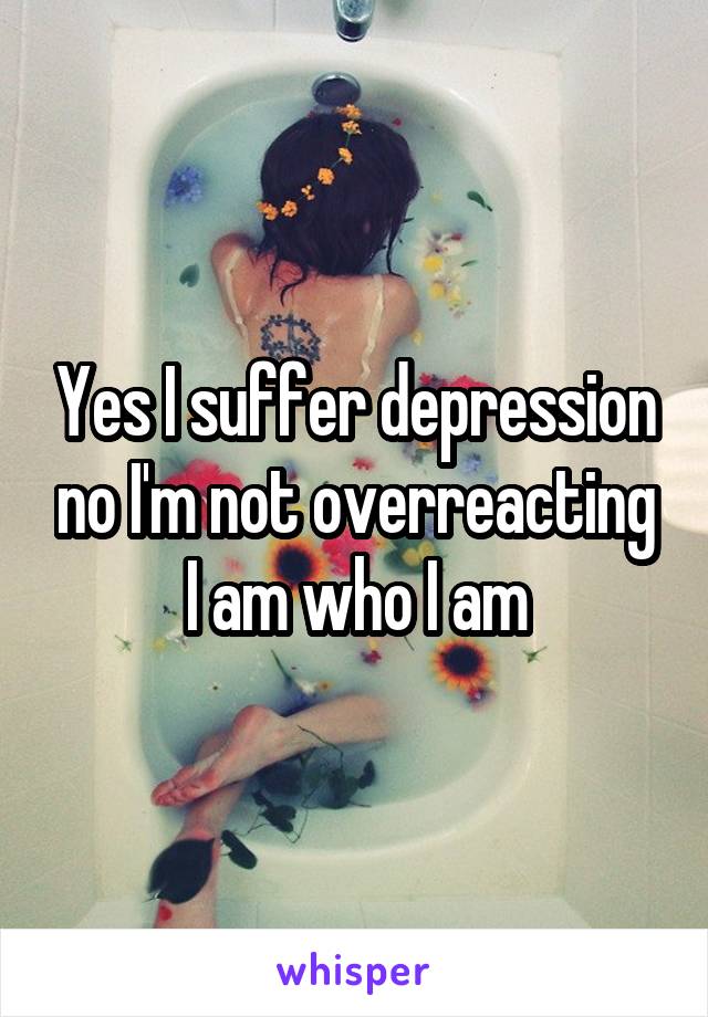 Yes I suffer depression no I'm not overreacting I am who I am