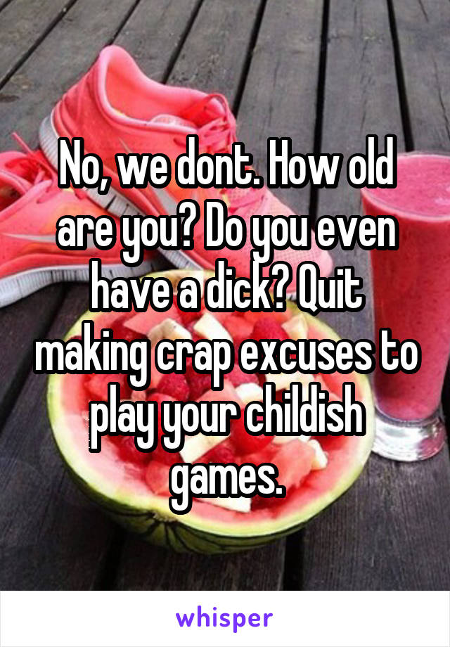 No, we dont. How old are you? Do you even have a dick? Quit making crap excuses to play your childish games.