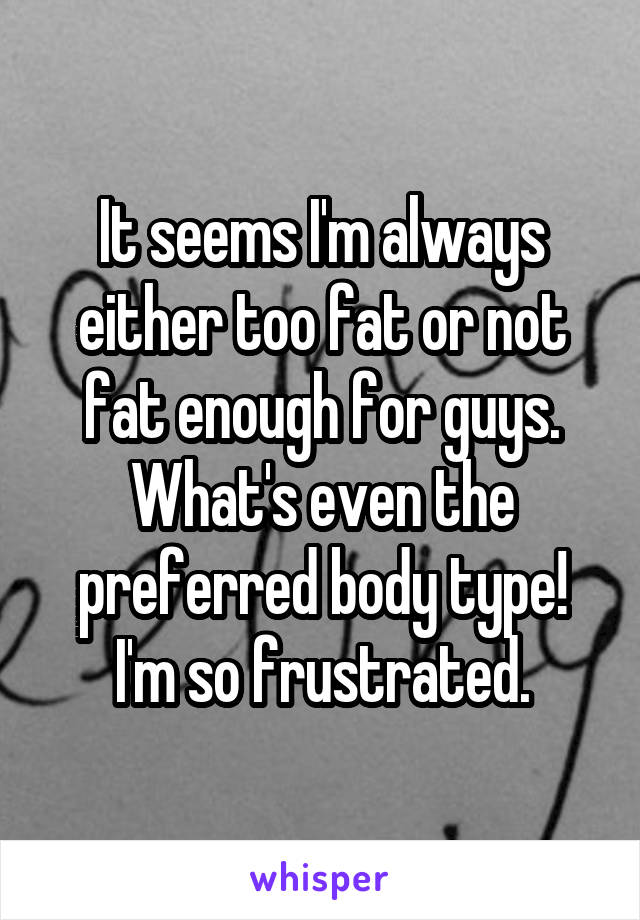 It seems I'm always either too fat or not fat enough for guys. What's even the preferred body type! I'm so frustrated.