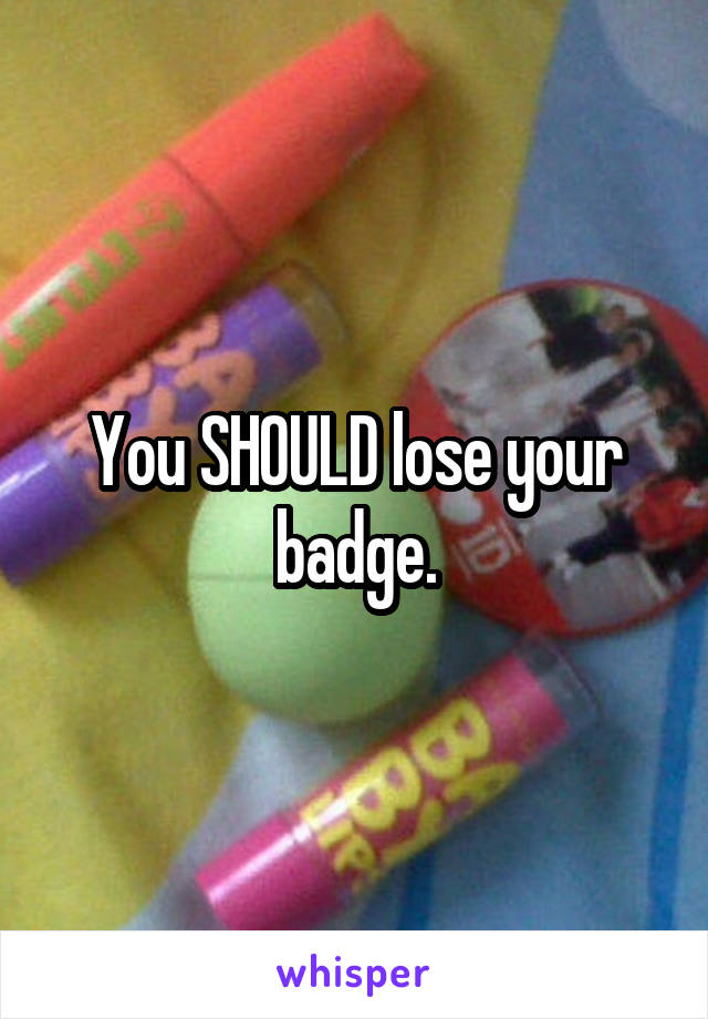 You SHOULD lose your badge.