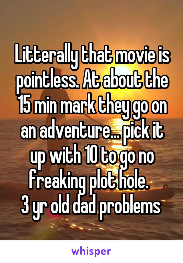 Litterally that movie is pointless. At about the 15 min mark they go on an adventure... pick it up with 10 to go no freaking plot hole.  
3 yr old dad problems 