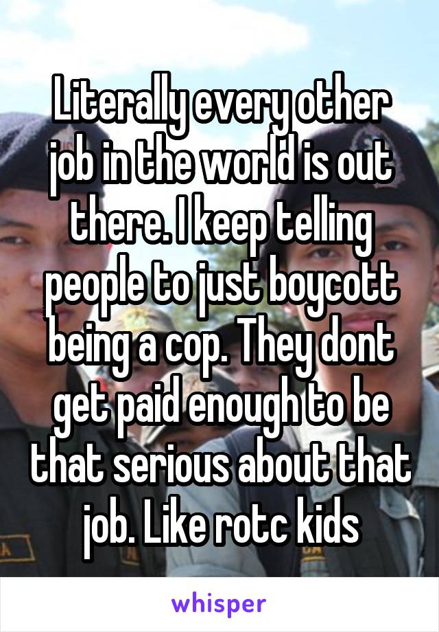 Literally every other job in the world is out there. I keep telling people to just boycott being a cop. They dont get paid enough to be that serious about that job. Like rotc kids