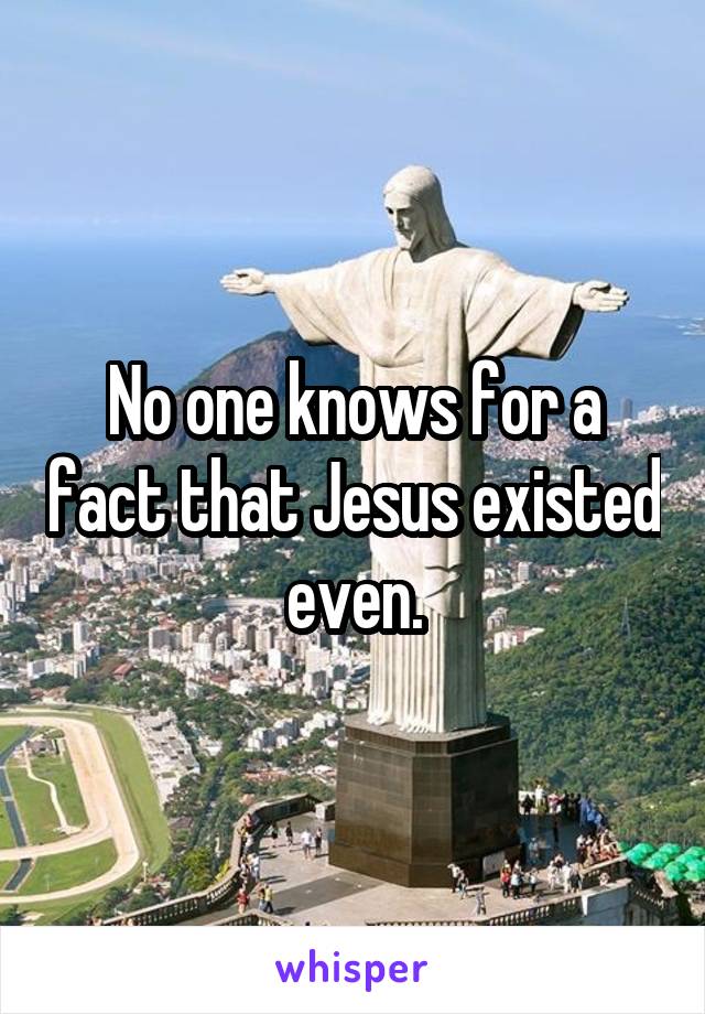 No one knows for a fact that Jesus existed even.