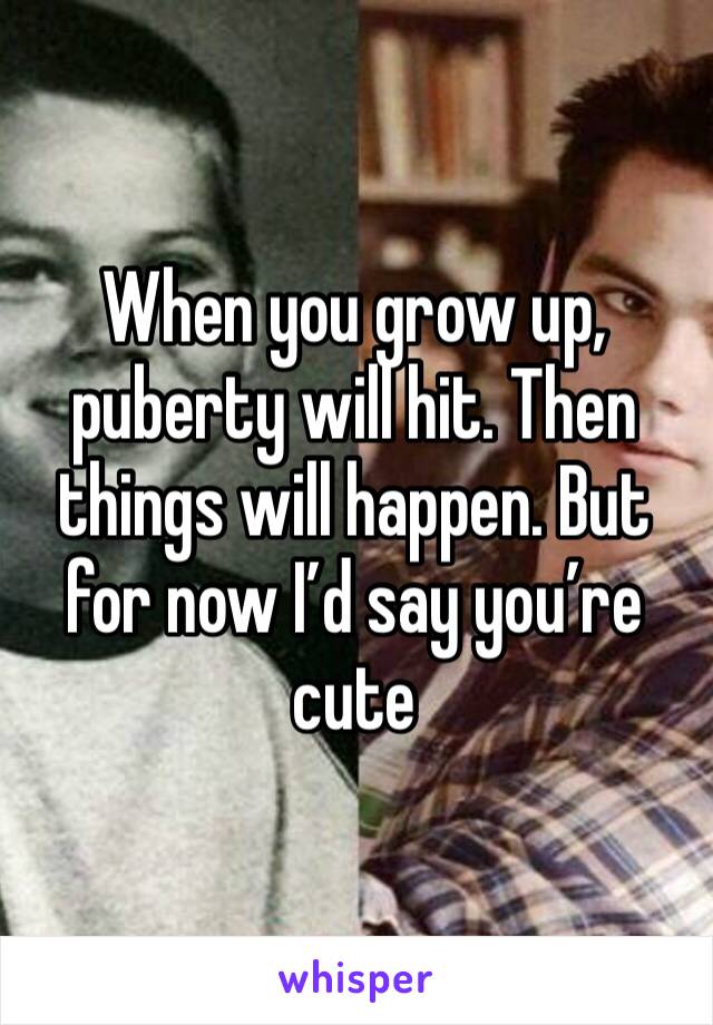 When you grow up, puberty will hit. Then things will happen. But for now I’d say you’re cute