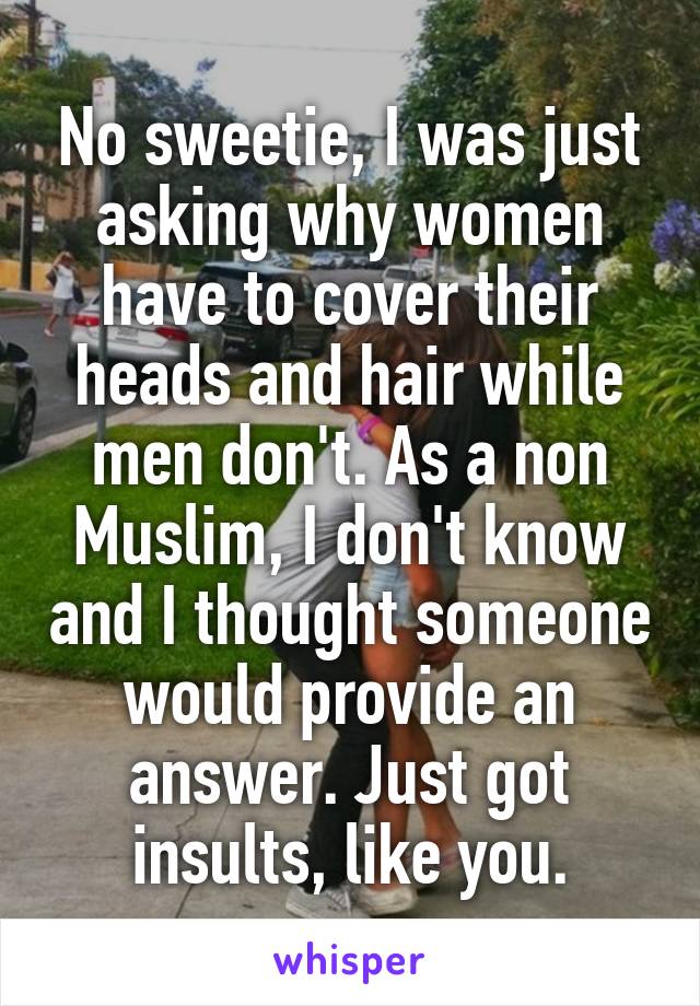 No sweetie, I was just asking why women have to cover their heads and hair while men don't. As a non Muslim, I don't know and I thought someone would provide an answer. Just got insults, like you.