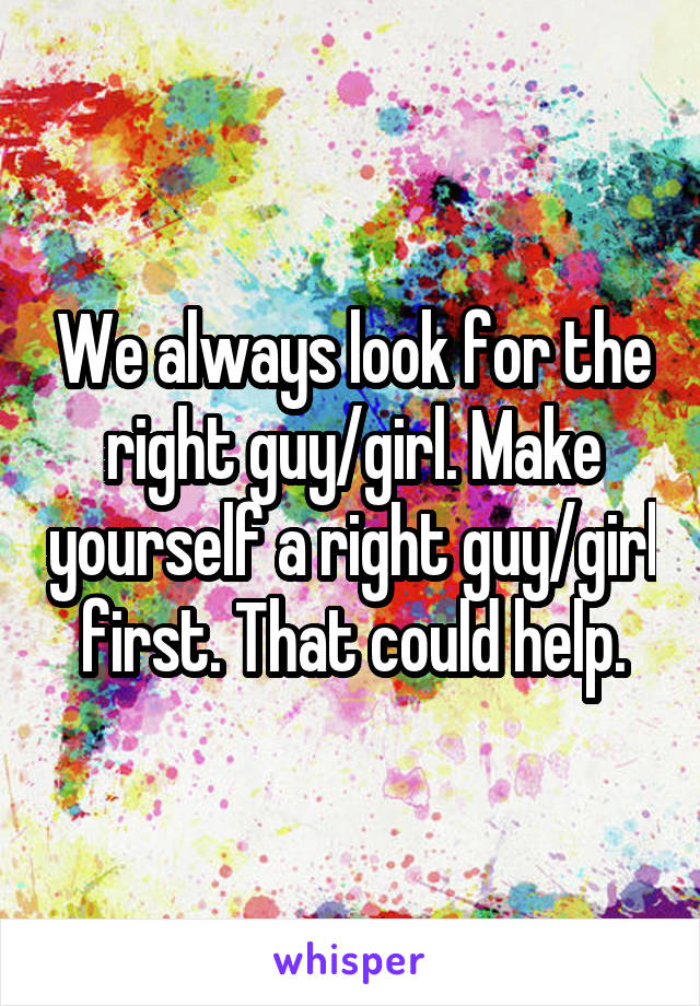 We always look for the right guy/girl. Make yourself a right guy/girl first. That could help.