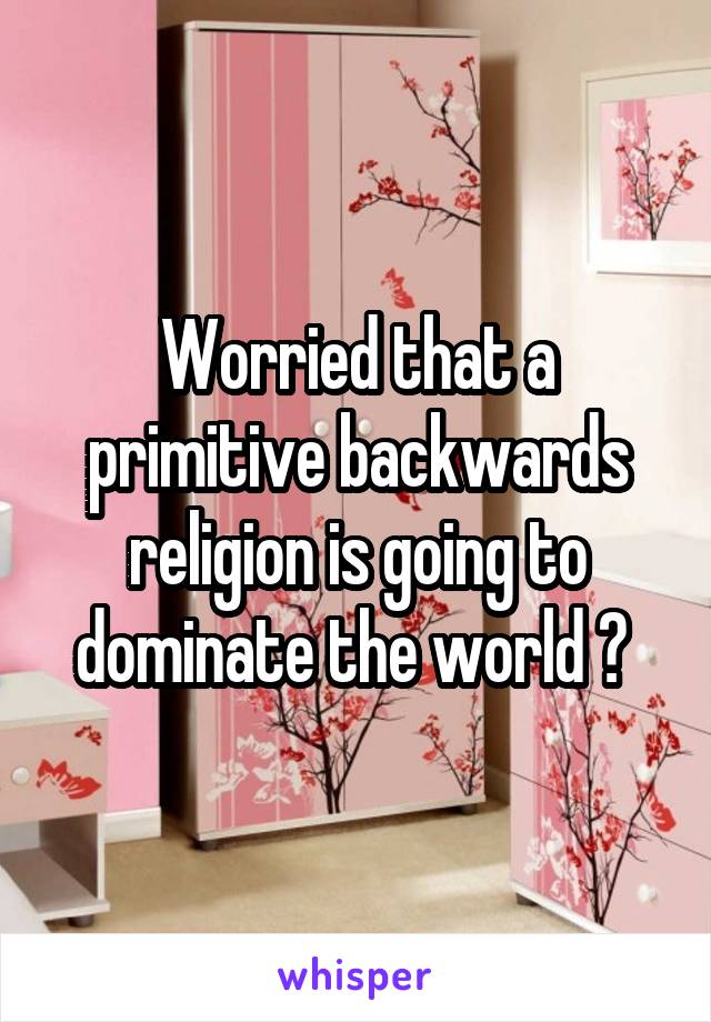 Worried that a primitive backwards religion is going to dominate the world ? 