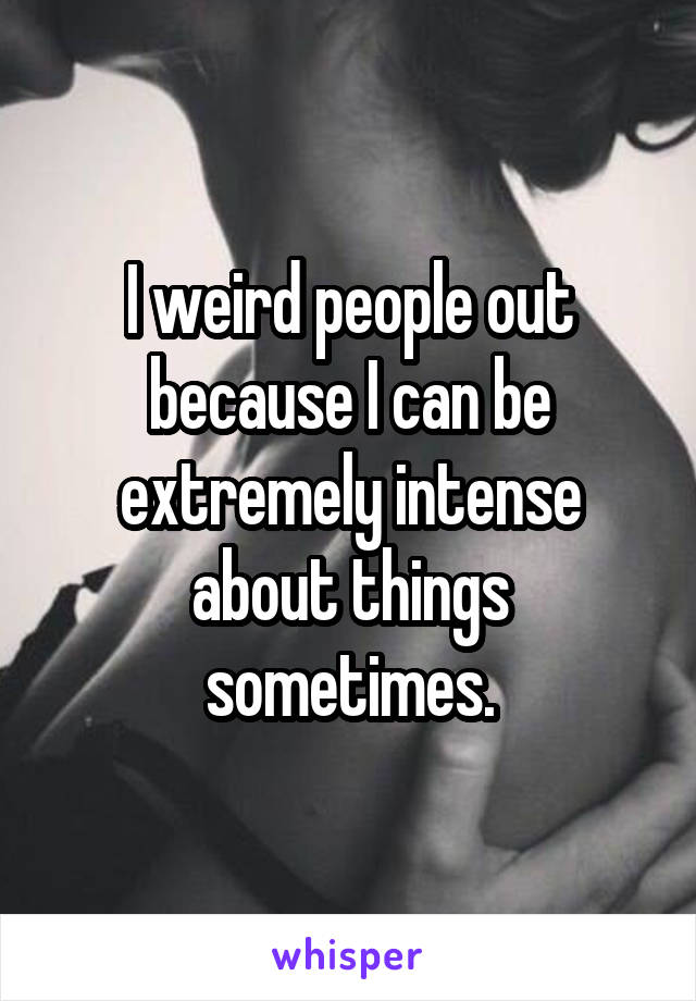 I weird people out because I can be extremely intense about things sometimes.
